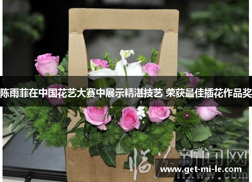 陈雨菲在中国花艺大赛中展示精湛技艺 荣获最佳插花作品奖 陈雨菲在中国花艺大赛中展示精湛技艺 荣获最佳插花作品奖