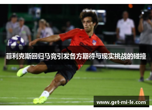 菲利克斯回归马竞引发各方期待与现实挑战的碰撞 菲利克斯回归马竞引发各方期待与现实挑战的碰撞
