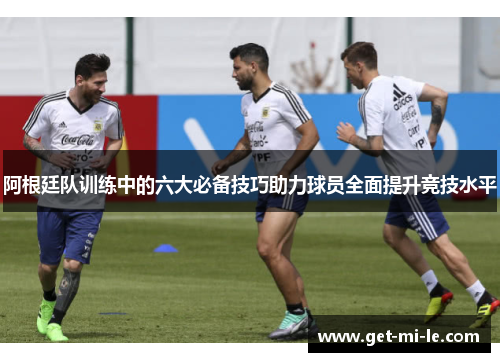 阿根廷队训练中的六大必备技巧助力球员全面提升竞技水平 阿根廷队训练中的六大必备技巧助力球员全面提升竞技水平