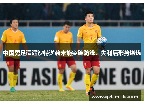 中国男足遭遇沙特逆袭未能突破防线，失利后形势堪忧