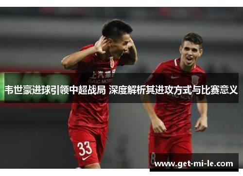 韦世豪进球引领中超战局 深度解析其进攻方式与比赛意义